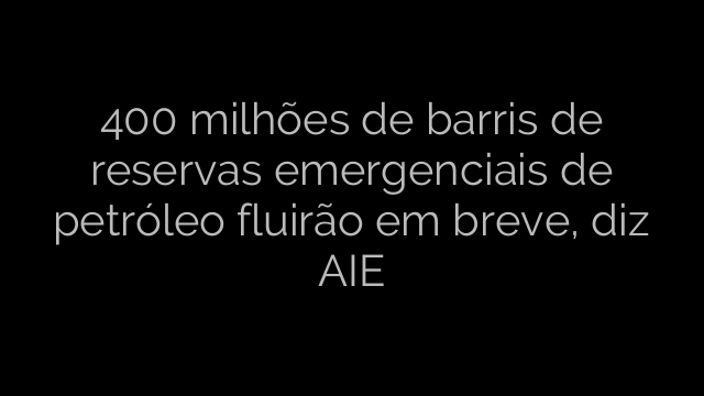 ​400 milhões de barris de reservas emergenciais de petróleo fluirão em breve, diz AIE 